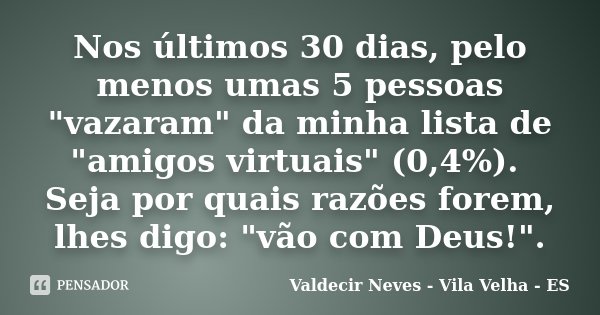 Nos últimos 30 dias, pelo menos umas 5 pessoas "vazaram" da minha lista de "amigos virtuais" (0,4%). Seja por quais razões forem, lhes digo:... Frase de Valdecir Neves - Vila Velha - ES.