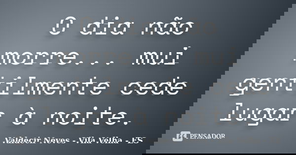O dia não morre... mui gentilmente cede lugar à noite.... Frase de Valdecir Neves - Vila Velha - ES.