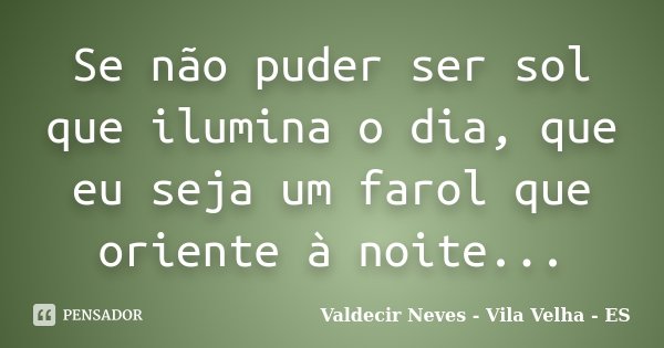 Se não puder ser sol que ilumina o dia, que eu seja um farol que oriente à noite...... Frase de Valdecir Neves - Vila Velha - ES.