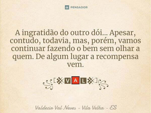A ingratidão do outro dói...Apesar, contudo, todavia, mas, porém, vamos continuar fazendo o bem sem olhar a quem. De algum lugar a recompensa vem. ꧁𓊈𒆜🆅🅰🅻𒆜𓊉꧂... Frase de Valdecir Val Neves - Vila Velha - ES.