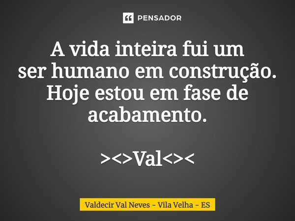 ⁠A vida inteira fui um ser humano em construção. Hoje estou em fase de acabamento. ><>Val<><... Frase de Valdecir Val Neves - Vila Velha - ES.