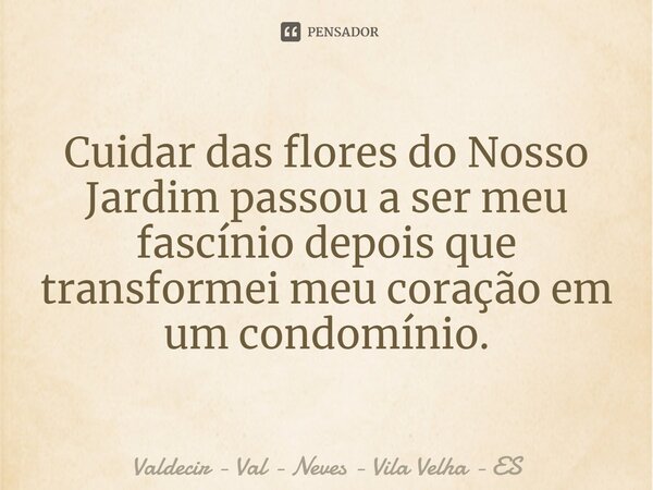 Cuidar das flores do Nosso Jardim passou a ser meu fascínio depois que transformei meu coração em um condomínio.... Frase de Valdecir - Val - Neves - Vila Velha - ES.