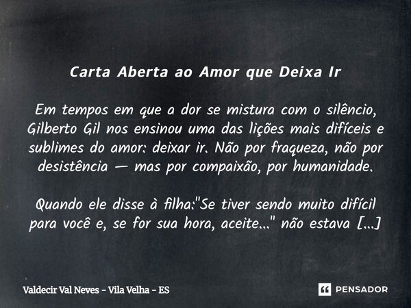⁠ 𝘾𝙖𝙧𝙩𝙖 𝘼𝙗𝙚𝙧𝙩𝙖 𝙖𝙤 𝘼𝙢𝙤𝙧 𝙦𝙪𝙚 𝘿𝙚𝙞𝙭𝙖 𝙄𝙧 Em tempos em que a dor se mistura com o silêncio, Gilberto Gil nos ensinou uma das lições mais difíceis e sublimes do amor: ... Frase de Valdecir Val Neves - Vila Velha - ES.