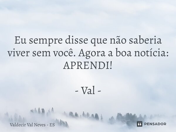 ⁠ Eu sempre disse que não saberia viver sem você. Agora a boa notícia: APRENDI! - Val -... Frase de Valdecir Val Neves - ES.