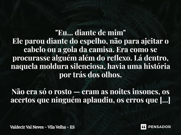  "Eu... diante de mim" Ele parou diante do espelho, não para ajeitar o cabelo ou a gola da camisa. Era como se procurasse alguém além do reflexo. Lá ... Frase de Valdecir Val Neves - Vila Velha - ES.