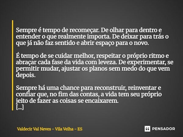  Sempre é tempo de recomeçar. De olhar para dentro e entender o que realmente importa. De deixar para trás o que já não faz sentido e abrir espaço para o novo.... Frase de Valdecir Val Neves - Vila Velha - ES.