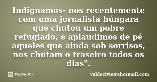 Indignamos- nos recentemente com uma jornalista húngara que chutou um pobre refugiado, e aplaudimos de pé aqueles que ainda sob sorrisos, nos chutam o traseiro ... Frase de valdecivieirahotmail.com.