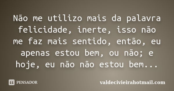 Não me utilizo mais da palavra felicidade, inerte, isso não me faz mais sentido, então, eu apenas estou bem, ou não; e hoje, eu não não estou bem...... Frase de valdecivieirahotmail.com.