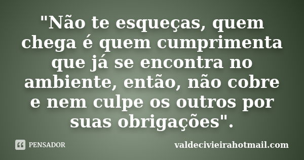 "Não te esqueças, quem chega é quem cumprimenta que já se encontra no ambiente, então, não cobre e nem culpe os outros por suas obrigações".... Frase de valdecivieirahotmail.com.