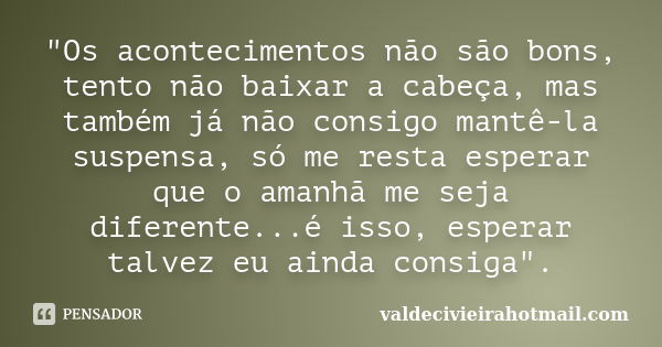 "Os acontecimentos não são bons, tento não baixar a cabeça, mas também já não consigo mantê-la suspensa, só me resta esperar que o amanhã me seja diferente... Frase de valdecivieirahotmail.com.