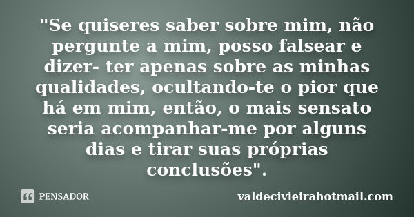 "Se quiseres saber sobre mim, não pergunte a mim, posso falsear e dizer- ter apenas sobre as minhas qualidades, ocultando-te o pior que há em mim, então, o... Frase de valdecivieirahotmail.com.