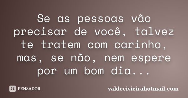 Se as pessoas vão precisar de você, talvez te tratem com carinho, mas, se não, nem espere por um bom dia...... Frase de valdecivieirahotmail.com.