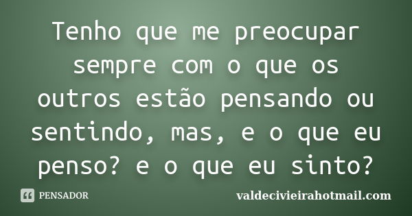 Tenho que me preocupar sempre com o que os outros estão pensando ou sentindo, mas, e o que eu penso? e o que eu sinto?... Frase de valdecivieirahotmail.com.