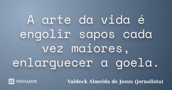 A arte da vida é engolir sapos cada vez maiores, enlarguecer a goela.... Frase de Valdeck Almeida de Jesus (jornalista).