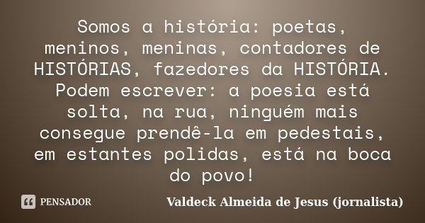 Somos a história: poetas, meninos, meninas, contadores de HISTÓRIAS, fazedores da HISTÓRIA. Podem escrever: a poesia está solta, na rua, ninguém mais consegue p... Frase de Valdeck Almeida de Jesus (jornalista).