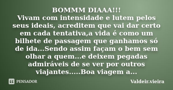 BOMMM DIAAA!!! Vivam com intensidade e lutem pelos seus ideais, acreditem que vai dar certo em cada tentativa,a vida é como um bilhete de passagem que ganhamos ... Frase de Valdeir.Vieira.