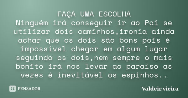 FAÇA UMA ESCOLHA Ninguém irá conseguir ir ao Pai se utilizar dois caminhos,ironia ainda achar que os dois são bons pois é impossível chegar em algum lugar segui... Frase de Valdeir.Vieira.