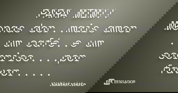PARA MIM!! Menas dor..mais amor ..um café..e um sorriso....por favor........ Frase de Valdeir.Vieira.