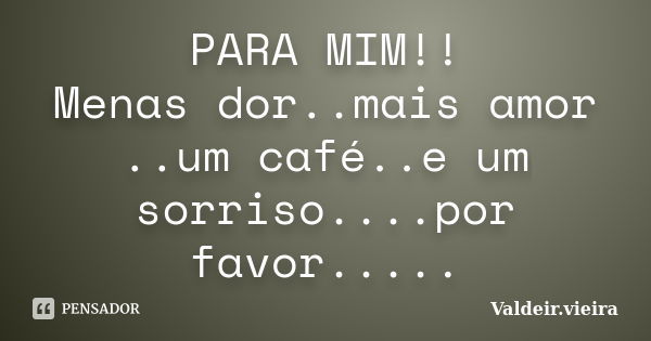 PARA MIM!! Menas dor..mais amor ..um café..e um sorriso....por favor........ Frase de Valdeir.Vieira.