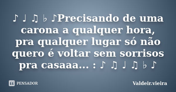 ♪ ♩ ♫ ♭ ♪Precisando de uma carona a qualquer hora, pra qualquer lugar só não quero é voltar sem sorrisos pra casaaa... : ♪ ♫ ♩ ♫ ♭ ♪... Frase de Valdeir.Vieira.