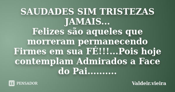 SAUDADES SIM TRISTEZAS JAMAIS... Felizes são aqueles que morreram permanecendo Firmes em sua FÉ!!!...Pois hoje contemplam Admirados a Face do Pai............. Frase de Valdeir.Vieira.