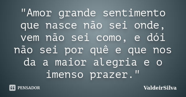 "Amor grande sentimento que nasce não sei onde, vem não sei como, e dói não sei por quê e que nos da a maior alegria e o imenso prazer."... Frase de ValdeirSilva.