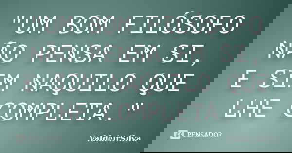 "UM BOM FILÓSOFO NÃO PENSA EM SI, E SIM NAQUILO QUE LHE COMPLETA."... Frase de ValdeirSilva.