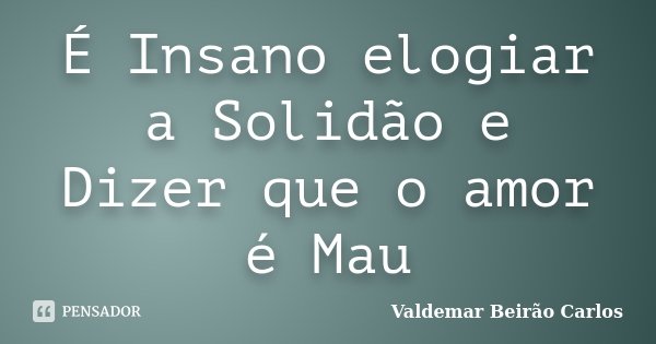 É Insano elogiar a Solidão e Dizer que o amor é Mau... Frase de Valdemar Beirão carlos.