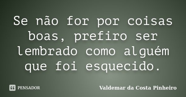 Se não for por coisas boas, prefiro ser lembrado como alguém que foi esquecido.... Frase de Valdemar da Costa Pinheiro.