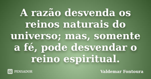 A razão desvenda os reinos naturais do universo; mas, somente a fé, pode desvendar o reino espiritual.... Frase de Valdemar Fontoura.