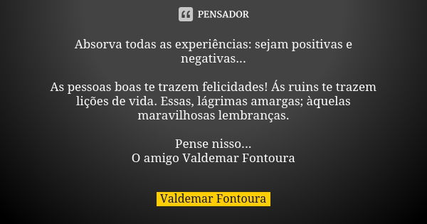 Absorva todas as experiências: sejam positivas e negativas... As pessoas boas te trazem felicidades! Ás ruins te trazem lições de vida. Essas, lágrimas amargas;... Frase de Valdemar Fontoura.