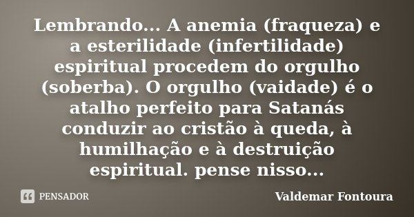 Lembrando... A anemia (fraqueza) e a esterilidade (infertilidade) espiritual procedem do orgulho (soberba). O orgulho (vaidade) é o atalho perfeito para Satanás... Frase de Valdemar Fontoura.