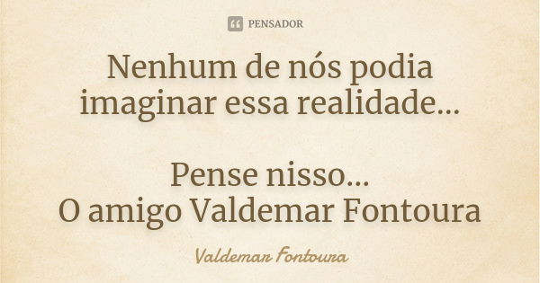 Nenhum de nós podia imaginar essa realidade... Pense nisso...
O amigo Valdemar Fontoura... Frase de Valdemar Fontoura.