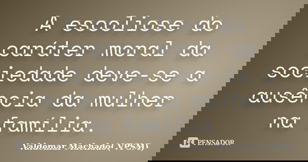 A escoliose do caráter moral da sociedade deve-se a ausência da mulher na família.... Frase de Valdemar Machado( VPSM).