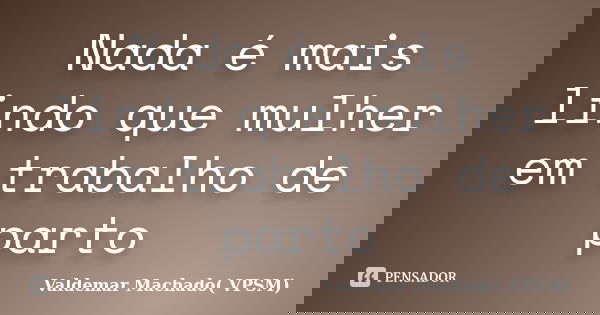 Nada é mais lindo que mulher em trabalho de parto... Frase de Valdemar Machado (VPSM).