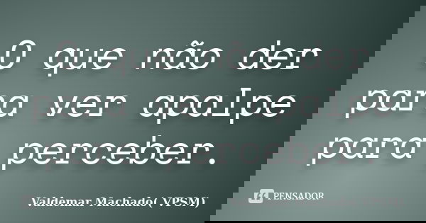 O que não der para ver apalpe para perceber.... Frase de Valdemar Machado (VPSM).