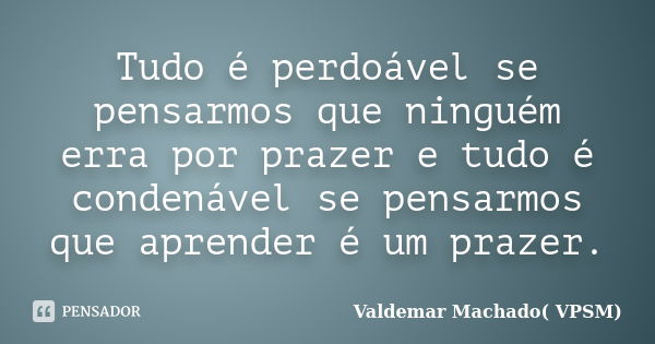 Tudo é perdoável se pensarmos que ninguém erra por prazer e tudo é condenável se pensarmos que aprender é um prazer.... Frase de Valdemar Machado (VPSM).