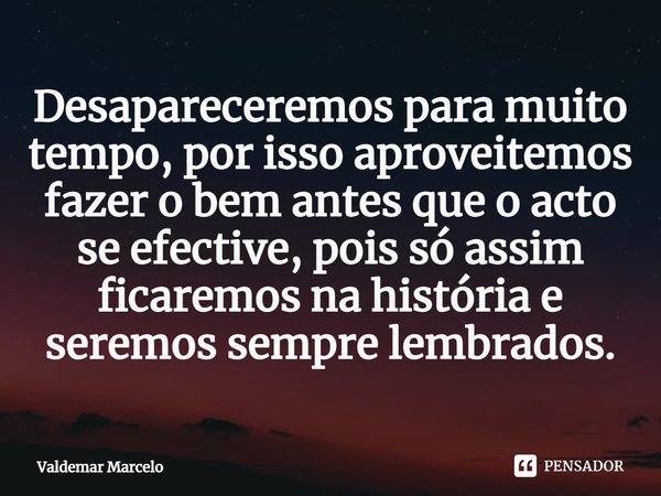 ⁠Desapareceremos para muito tempo, por isso aproveitemos fazer o bem antes que o acto se efective, pois só assim ficaremos na história e seremos sempre lembrado... Frase de Valdemar Marcelo.