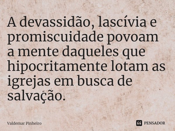 ⁠A devassidão, lascívia e promiscuidade povoam a mente daqueles que hipocritamente lotam as igrejas em busca de salvação.... Frase de valdemar pinheiro.