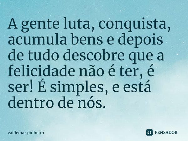 ⁠A gente luta, conquista, acumula bens e depois de tudo descobre que a felicidade não é ter, é ser! É simples, e está dentro de nós.... Frase de valdemar pinheiro.