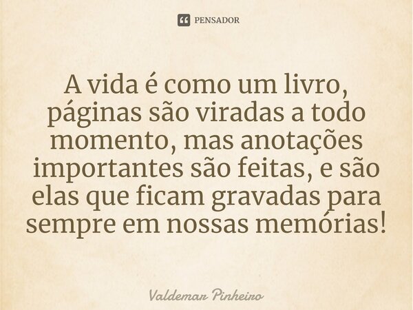 ⁠A vida é como um livro, páginas são viradas a todo momento, mas anotações importantes são feitas, e são elas que ficam gravadas para sempre em nossas memórias!... Frase de valdemar pinheiro.