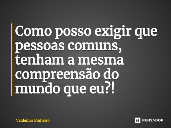 ⁠Como posso exigir que pessoas comuns, tenham a mesma compreensão do mundo que eu?!... Frase de valdemar pinheiro.