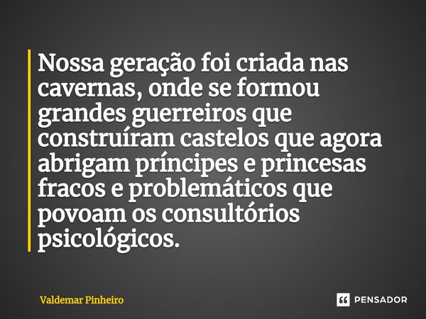 ⁠Nossa geração foi criada nas cavernas, onde se formou grandes guerreiros que construíram castelos que agora abrigam príncipes e princesas fracos e problemático... Frase de valdemar pinheiro.