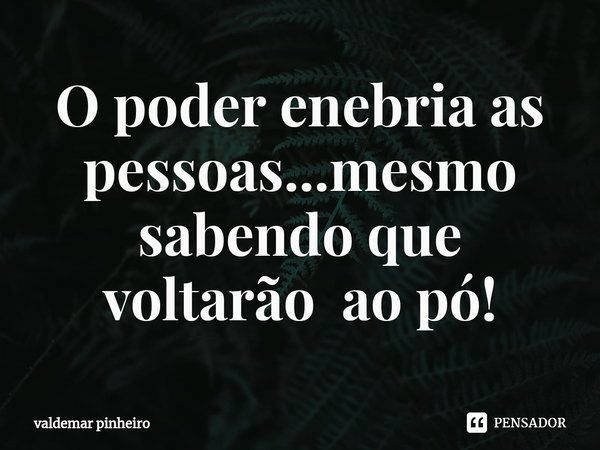 ⁠O poder enebria as pessoas...mesmo sabendo que voltarão ao pó!... Frase de valdemar pinheiro.