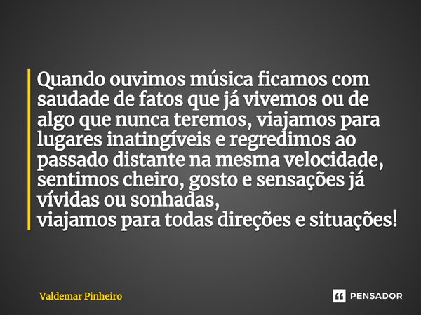 ⁠Quando ouvimos música ficamos com saudade de fatos que já vivemos ou de algo que nunca teremos, viajamos para lugares inatingíveis e regredimos ao passado dist... Frase de valdemar pinheiro.