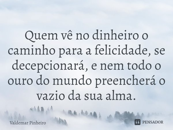 ⁠Quem vê no dinheiro o caminho para a felicidade, se decepcionará, e nem todo o ouro do mundo preencherá o vazio da sua alma.... Frase de valdemar pinheiro.