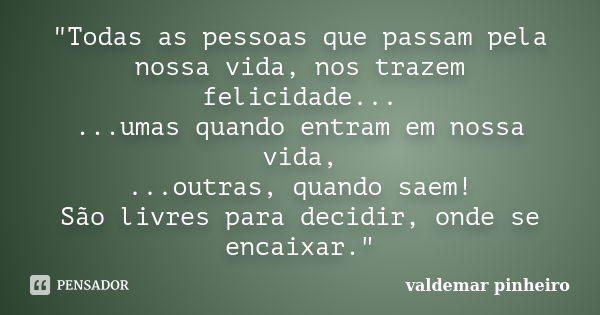 "Todas as pessoas que passam pela nossa vida, nos trazem felicidade... ...umas quando entram em nossa vida, ...outras, quando saem! São livres para decidir... Frase de valdemar pinheiro.