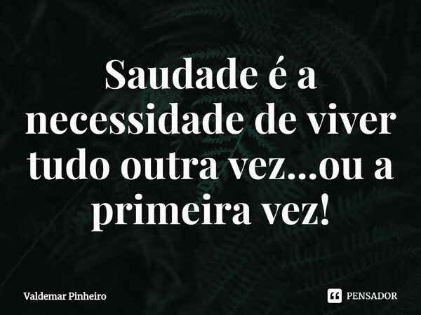 ⁠Saudade é a necessidade de viver tudo outra vez...ou a primeira vez!... Frase de valdemar pinheiro.