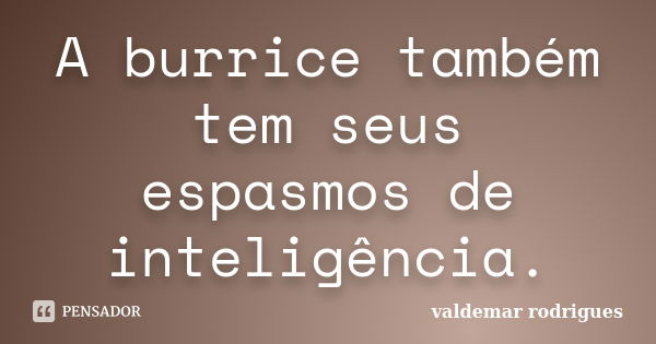 A burrice também tem seus espasmos de inteligência.... Frase de valdemar rodrigues.