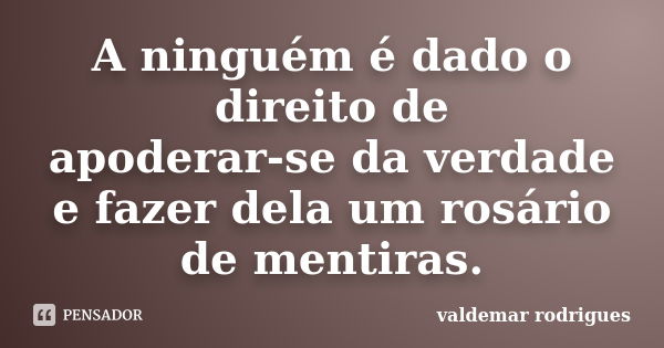 A ninguém é dado o direito de apoderar-se da verdade e fazer dela um rosário de mentiras.... Frase de valdemar rodrigues.